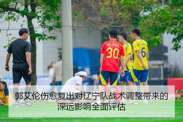 郭艾伦伤愈复出对辽宁队战术调整带来的深远影响全面评估